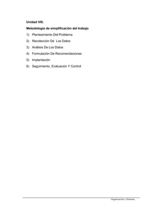 Unidad VIII.
Metodología de simplificación del trabajo
1) Planteamiento Del Problema
2) Recolección De Los Datos
3) Análisis De Los Datos
4) Formulación De Recomendaciones
5) Implantación
6) Seguimiento, Evaluación Y Control
Organización y Sistemas
 