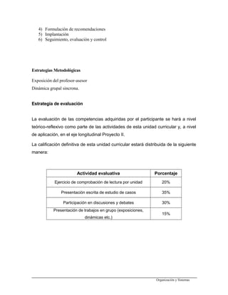 4) Formulación de recomendaciones
5) Implantación
6) Seguimiento, evaluación y control
Estrategias Metodológicas
Exposición del profesor-asesor
Dinámica grupal sincrona.
Estrategia de evaluación
La evaluación de las competencias adquiridas por el participante se hará a nivel
teórico-reflexivo como parte de las actividades de esta unidad curricular y, a nivel
de aplicación, en el eje longitudinal Proyecto II.
La calificación definitiva de esta unidad curricular estará distribuida de la siguiente
manera:
Actividad evaluativa Porcentaje
Ejercicio de comprobación de lectura por unidad 20%
Presentación escrita de estudio de casos 35%
Participación en discusiones y debates 30%
Presentación de trabajos en grupo (exposiciones,
dinámicas etc.)
15%
Organización y Sistemas
 