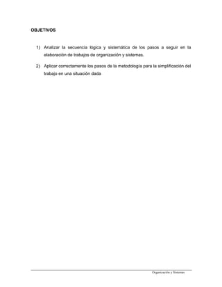 OBJETIVOS
1) Analizar la secuencia lógica y sistemática de los pasos a seguir en la
elaboración de trabajos de organización y sistemas.
2) Aplicar correctamente los pasos de la metodología para la simplificación del
trabajo en una situación dada
Organización y Sistemas
 