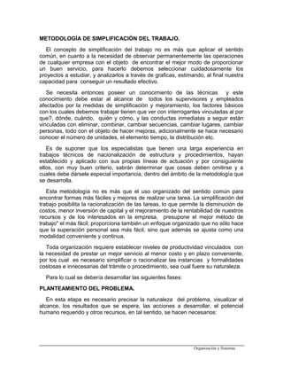 METODOLOGÍA DE SIMPLIFICACIÓN DEL TRABAJO.
El concepto de simplificación del trabajo no es más que aplicar el sentido
común, en cuanto a la necesidad de observar permanentemente las operaciones
de cualquier empresa con el objeto de encontrar el mejor modo de proporcionar
un buen servicio, para hacerlo debemos seleccionar cuidadosamente los
proyectos a estudiar, y analizarlos a través de graficas, estimando, al final nuestra
capacidad para conseguir un resultado efectivo.
Se necesita entonces poseer un conocimiento de las técnicas y este
conocimiento debe estar al alcance de todos los supervisores y empleados
afectados por la medidas de simplificación y mejoramiento, los factores básicos
con los cuales debemos trabajar tienen que ver con interrogantes vinculadas al por
que?, dónde, cuándo, quién y cómo, y las conductas inmediatas a seguir están
vinculadas con eliminar, combinar, cambiar secuencias, cambiar lugares, cambiar
personas, todo con el objeto de hacer mejoras, adicionalmente se hace necesario
conocer el número de unidades, el elemento tiempo, la distribución etc.
Es de suponer que los especialistas que tienen una larga experiencia en
trabajos técnicos de nacionalización de estructura y procedimientos, hayan
establecido y aplicado con sus propias líneas de actuación y por consiguiente
ellos, con muy buen criterio, sabrán determinar que cosas deben omitirse y a
cuales debe dársele especial importancia, dentro del ámbito de la metodología que
se desarrolla.
Esta metodología no es más que el uso organizado del sentido común para
encontrar formas más fáciles y mejores de realizar una tarea. La simplificación del
trabajo posibilita la racionalización de las tareas, lo que permite la disminución de
costos, menor inversión de capital y el mejoramiento de la rentabilidad de nuestros
recursos y de los interesados en la empresa, presupone el mejor método de
trabajo" el más fácil; proporciona también un enfoque organizado que no sólo hace
que la superación personal sea más fácil, sino que además se ajusta como una
modalidad conveniente y continua.
Toda organización requiere establecer niveles de productividad vinculados con
la necesidad de prestar un mejor servicio al menor costo y en plazo conveniente,
por los cual es necesario simplificar o racionalizar las instancias y formalidades
costosas e innecesarias del trámite o procedimiento, sea cual fuere su naturaleza.
Para lo cual se debería desarrollar las siguientes fases:
PLANTEAMIENTO DEL PROBLEMA.
En esta etapa es necesario precisar la naturaleza del problema, visualizar el
alcance, los resultados que se espera, las acciones a desarrollar, el potencial
humano requerido y otros recursos, en tal sentido, se hacen necesarios:
Organización y Sistemas
 