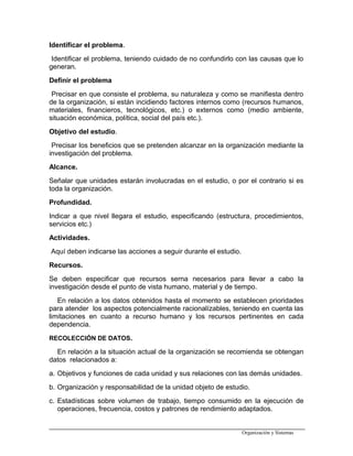 Identificar el problema.
Identificar el problema, teniendo cuidado de no confundirlo con las causas que lo
generan.
Definir el problema
Precisar en que consiste el problema, su naturaleza y como se manifiesta dentro
de la organización, si están incidiendo factores internos como (recursos humanos,
materiales, financieros, tecnológicos, etc.) o externos como (medio ambiente,
situación económica, política, social del país etc.).
Objetivo del estudio.
Precisar los beneficios que se pretenden alcanzar en la organización mediante la
investigación del problema.
Alcance.
Señalar que unidades estarán involucradas en el estudio, o por el contrario si es
toda la organización.
Profundidad.
Indicar a que nivel llegara el estudio, especificando (estructura, procedimientos,
servicios etc.)
Actividades.
Aquí deben indicarse las acciones a seguir durante el estudio.
Recursos.
Se deben especificar que recursos serna necesarios para llevar a cabo la
investigación desde el punto de vista humano, material y de tiempo.
En relación a los datos obtenidos hasta el momento se establecen prioridades
para atender los aspectos potencialmente racionalízables, teniendo en cuenta las
limitaciones en cuanto a recurso humano y los recursos pertinentes en cada
dependencia.
RECOLECCIÓN DE DATOS.
En relación a la situación actual de la organización se recomienda se obtengan
datos relacionados a:
a. Objetivos y funciones de cada unidad y sus relaciones con las demás unidades.
b. Organización y responsabilidad de la unidad objeto de estudio.
c. Estadísticas sobre volumen de trabajo, tiempo consumido en la ejecución de
operaciones, frecuencia, costos y patrones de rendimiento adaptados.
Organización y Sistemas
 