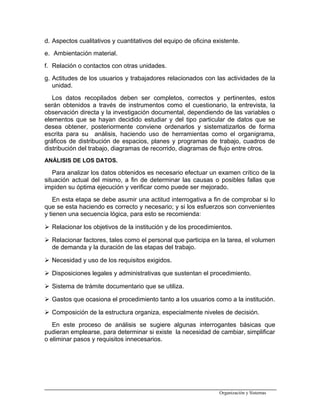 d. Aspectos cualitativos y cuantitativos del equipo de oficina existente.
e. Ambientación material.
f. Relación o contactos con otras unidades.
g. Actitudes de los usuarios y trabajadores relacionados con las actividades de la
unidad.
Los datos recopilados deben ser completos, correctos y pertinentes, estos
serán obtenidos a través de instrumentos como el cuestionario, la entrevista, la
observación directa y la investigación documental, dependiendo de las variables o
elementos que se hayan decidido estudiar y del tipo particular de datos que se
desea obtener, posteriormente conviene ordenarlos y sistematizarlos de forma
escrita para su análisis, haciendo uso de herramientas como el organigrama,
gráficos de distribución de espacios, planes y programas de trabajo, cuadros de
distribución del trabajo, diagramas de recorrido, diagramas de flujo entre otros.
ANÁLISIS DE LOS DATOS.
Para analizar los datos obtenidos es necesario efectuar un examen crítico de la
situación actual del mismo, a fin de determinar las causas o posibles fallas que
impiden su óptima ejecución y verificar como puede ser mejorado.
En esta etapa se debe asumir una actitud interrogativa a fin de comprobar si lo
que se esta haciendo es correcto y necesario; y si los esfuerzos son convenientes
y tienen una secuencia lógica, para esto se recomienda:
 Relacionar los objetivos de la institución y de los procedimientos.
 Relacionar factores, tales como el personal que participa en la tarea, el volumen
de demanda y la duración de las etapas del trabajo.
 Necesidad y uso de los requisitos exigidos.
 Disposiciones legales y administrativas que sustentan el procedimiento.
 Sistema de trámite documentario que se utiliza.
 Gastos que ocasiona el procedimiento tanto a los usuarios como a la institución.
 Composición de la estructura organiza, especialmente niveles de decisión.
En este proceso de análisis se sugiere algunas interrogantes básicas que
pudieran emplearse, para determinar si existe la necesidad de cambiar, simplificar
o eliminar pasos y requisitos innecesarios.
Organización y Sistemas
 