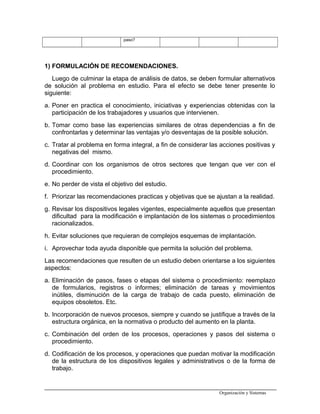 paso?
1) FORMULACIÓN DE RECOMENDACIONES.
Luego de culminar la etapa de análisis de datos, se deben formular alternativos
de solución al problema en estudio. Para el efecto se debe tener presente lo
siguiente:
a. Poner en practica el conocimiento, iniciativas y experiencias obtenidas con la
participación de los trabajadores y usuarios que intervienen.
b. Tomar como base las experiencias similares de otras dependencias a fin de
confrontarlas y determinar las ventajas y/o desventajas de la posible solución.
c. Tratar al problema en forma integral, a fin de considerar las acciones positivas y
negativas del mismo.
d. Coordinar con los organismos de otros sectores que tengan que ver con el
procedimiento.
e. No perder de vista el objetivo del estudio.
f. Priorizar las recomendaciones practicas y objetivas que se ajustan a la realidad.
g. Revisar los dispositivos legales vigentes, especialmente aquellos que presentan
dificultad para la modificación e implantación de los sistemas o procedimientos
racionalizados.
h. Evitar soluciones que requieran de complejos esquemas de implantación.
i. Aprovechar toda ayuda disponible que permita la solución del problema.
Las recomendaciones que resulten de un estudio deben orientarse a los siguientes
aspectos:
a. Eliminación de pasos, fases o etapas del sistema o procedimiento: reemplazo
de formularios, registros o informes; eliminación de tareas y movimientos
inútiles, disminución de la carga de trabajo de cada puesto, eliminación de
equipos obsoletos. Etc.
b. Incorporación de nuevos procesos, siempre y cuando se justifique a través de la
estructura orgánica, en la normativa o producto del aumento en la planta.
c. Combinación del orden de los procesos, operaciones y pasos del sistema o
procedimiento.
d. Codificación de los procesos, y operaciones que puedan motivar la modificación
de la estructura de los dispositivos legales y administrativos o de la forma de
trabajo.
Organización y Sistemas
 