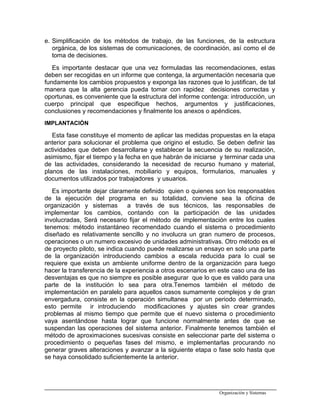 e. Simplificación de los métodos de trabajo, de las funciones, de la estructura
orgánica, de los sistemas de comunicaciones, de coordinación, así como el de
toma de decisiones.
Es importante destacar que una vez formuladas las recomendaciones, estas
deben ser recogidas en un informe que contenga, la argumentación necesaria que
fundamente los cambios propuestos y exponga las razones que lo justifican, de tal
manera que la alta gerencia pueda tomar con rapidez decisiones correctas y
oportunas, es conveniente que la estructura del informe contenga: introducción, un
cuerpo principal que especifique hechos, argumentos y justificaciones,
conclusiones y recomendaciones y finalmente los anexos o apéndices.
IMPLANTACIÓN
Esta fase constituye el momento de aplicar las medidas propuestas en la etapa
anterior para solucionar el problema que origino el estudio. Se deben definir las
actividades que deben desarrollarse y establecer la secuencia de su realización,
asimismo, fijar el tiempo y la fecha en que habrán de iniciarse y terminar cada una
de las actividades, considerando la necesidad de recurso humano y material,
planos de las instalaciones, mobiliario y equipos, formularios, manuales y
documentos utilizados por trabajadores y usuarios.
Es importante dejar claramente definido quien o quienes son los responsables
de la ejecución del programa en su totalidad, conviene sea la oficina de
organización y sistemas a través de sus técnicos, las responsables de
implementar los cambios, contando con la participación de las unidades
involucradas, Será necesario fijar el método de implementación entre los cuales
tenemos: método instantáneo recomendado cuando el sistema o procedimiento
diseñado es relativamente sencillo y no involucra un gran numero de procesos,
operaciones o un numero excesivo de unidades administrativas. Otro método es el
de proyecto piloto, se indica cuando puede realizarse un ensayo en solo una parte
de la organización introduciendo cambios a escala reducida para lo cual se
requiere que exista un ambiente uniforme dentro de la organización para luego
hacer la transferencia de la experiencia a otros escenarios en este caso una de las
desventajas es que no siempre es posible asegurar que lo que es valido para una
parte de la institución lo sea para otra.Tenemos también el método de
implementación en paralelo para aquellos casos sumamente complejos y de gran
envergadura, consiste en la operación simultanea por un periodo determinado,
esto permite ir introduciendo modificaciones y ajustes sin crear grandes
problemas al mismo tiempo que permite que el nuevo sistema o procedimiento
vaya asentándose hasta lograr que funcione normalmente antes de que se
suspendan las operaciones del sistema anterior. Finalmente tenemos también el
método de aproximaciones sucesivas consiste en seleccionar parte del sistema o
procedimiento o pequeñas fases del mismo, e implementarlas procurando no
generar graves alteraciones y avanzar a la siguiente etapa o fase solo hasta que
se haya consolidado suficientemente la anterior.
Organización y Sistemas
 