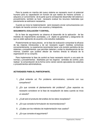 Para la puesta en marcha del nuevo sistema es necesario reunir el potencial
humano para su capacitación en función de que realice de manera correcta y
adquiera un conocimiento de la parte que le corresponde desarrollar del sistema o
procedimiento, también se hará necesario evaluar los recursos materiales que
previamente se estimaron necesarios.
Cuando se inicie la implementación será necesario enviar comunicaciones con
el objeto de hacerla conocer a los usuarios y trabajadores.
SEGUIMIENTO, EVALUACIÓN Y CONTROL.
En la fase de seguimiento se observa el desarrollo de la aplicación de las
medidas de mejoramiento acordadas, y el objeto es garantizar y asegurarse de
que se están aplicando de acuerdo a los estudios realizados.
Posteriormente se hace preciso, en la fase de evaluación comprobar la eficacia
de las mejoras introducidas y de ser necesario sugerir medidas correctivas
convenientemente. La experiencia recomienda hacer una revisión periódica de los
sistemas y procedimientos, que permitan detectar y evitar la obsolescencia de los
mismos, cuestión que pudiera afectar de manera directa la eficacia de la
organización en su conjunto.
Para implementar la fase de control se hace necesario recurrir a una serie de
normas y procedimientos diseñados por los órganos centrales de control, para
realizar la comprobación de la forma como vienen siendo ejecutados los sistemas
o procedimientos administrativos.
ACTIVIDADES PARA EL PARTICIPANTE.
1. ¿Qué entiende ud. Por problema administrativo, comente con sus
compañeros?
2. ¿En que consiste el planteamiento del problema? ¿Que aspectos es
necesario considerar en la fase de recopilación de datos cuando se inicia
un estudio?
3. ¿Cuál será el producto del análisis de los datos recopilados?
4. ¿En que consiste la formulación de recomendaciones?
5. ¿Cuáles son los métodos de implementación mas usados?
6. ¿En que consiste el seguimiento?
Organización y Sistemas
 