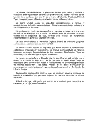 La tercera unidad desarrolla la plataforma técnica para definir y plasmar la
estructura de la organización de forma tal que traduzca su objeto y razón de ser en
función de su contexto, con este fin se revisan su Definición, Objetivos, Utilidad,
Tipos de organigramas, Criterios para la elaboración y Características.
La cuarta unidad señala los aspectos correspondientes a normas y
procedimientos: definición, características y Tipos de procedimientos así como la
forma adecuada de Redactarlo.
La quinta unidad ilustra en forma grafica el proceso o sucesión de operaciones
necesarios para realizar una actividad, allí encontramos la definición, Símbolos
usados en lo diagramas de flujo, Técnica para realizar los flujogramas,
Recomendaciones para usar y aplicar símbolos.
La sexta unidad aborda la Definición, Objetivo, Diseñó del formulario y algunas
consideraciones para su elaboración y control.
La séptima unidad reseña los aspectos que deben orientar el planteamiento,
elaboración, implantación y seguimiento de manual administrativos se incluyen.
Nociones generales, Características de los manuales, Clasificación, Tipos de
manuales y procedimiento general para elaborarlos.
La octava unidad refiere la Metodología de simplificación del trabajo con el
objeto de encontrar el mejor modo de proporcionar un buen servicio, aquí se
describe la forma adecuada de hacer el Planteamiento del problema (oportunidad
de Mejora), Recolectar los datos, Análisis de los datos, Formulación de
recomendación, implementación, Seguimiento, evaluación, control y Redacción del
informe técnico
Cada unidad contiene los objetivos que se persiguen alcanzar mediante su
estudio y actividades que permitan emplear de manera específica la técnica
trabajada.
Al final se incluye bibliografía que pueden ser consultada para profundizar en
cada uno de los tópicos desarrollados.
Organización y Sistemas
 