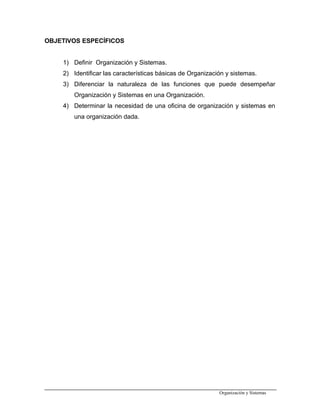 OBJETIVOS ESPECÍFICOS
1) Definir Organización y Sistemas.
2) Identificar las características básicas de Organización y sistemas.
3) Diferenciar la naturaleza de las funciones que puede desempeñar
Organización y Sistemas en una Organización.
4) Determinar la necesidad de una oficina de organización y sistemas en
una organización dada.
Organización y Sistemas
 