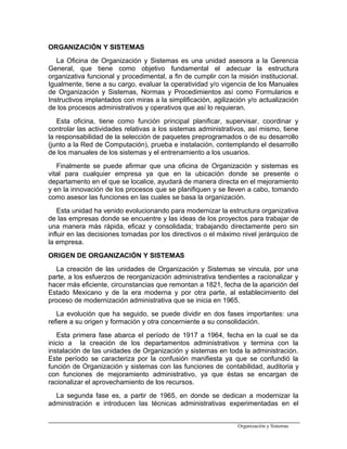 ORGANIZACIÓN Y SISTEMAS
La Oficina de Organización y Sistemas es una unidad asesora a la Gerencia
General, que tiene como objetivo fundamental el adecuar la estructura
organizativa funcional y procedimental, a fin de cumplir con la misión institucional.
Igualmente, tiene a su cargo, evaluar la operatividad y/o vigencia de los Manuales
de Organización y Sistemas, Normas y Procedimientos así como Formularios e
Instructivos implantados con miras a la simplificación, agilización y/o actualización
de los procesos administrativos y operativos que así lo requieran.
Esta oficina, tiene como función principal planificar, supervisar, coordinar y
controlar las actividades relativas a los sistemas administrativos, así mismo, tiene
la responsabilidad de la selección de paquetes preprogramados o de su desarrollo
(junto a la Red de Computación), prueba e instalación, contemplando el desarrollo
de los manuales de los sistemas y el entrenamiento a los usuarios.
Finalmente se puede afirmar que una oficina de Organización y sistemas es
vital para cualquier empresa ya que en la ubicación donde se presente o
departamento en el que se localice, ayudará de manera directa en el mejoramiento
y en la innovación de los procesos que se planifiquen y se lleven a cabo, tomando
como asesor las funciones en las cuales se basa la organización.
Esta unidad ha venido evolucionando para modernizar la estructura organizativa
de las empresas donde se encuentre y las ideas de los proyectos para trabajar de
una manera más rápida, eficaz y consolidada; trabajando directamente pero sin
influir en las decisiones tomadas por los directivos o el máximo nivel jerárquico de
la empresa.
ORIGEN DE ORGANIZACIÓN Y SISTEMAS
La creación de las unidades de Organización y Sistemas se vincula, por una
parte, a los esfuerzos de reorganización administrativa tendientes a racionalizar y
hacer más eficiente, circunstancias que remontan a 1821, fecha de la aparición del
Estado Mexicano y de la era moderna y por otra parte, al establecimiento del
proceso de modernización administrativa que se inicia en 1965.
La evolución que ha seguido, se puede dividir en dos fases importantes: una
refiere a su origen y formación y otra concerniente a su consolidación.
Esta primera fase abarca el período de 1917 a 1964, fecha en la cual se da
inicio a la creación de los departamentos administrativos y termina con la
instalación de las unidades de Organización y sistemas en toda la administración.
Este período se caracteriza por la confusión manifiesta ya que se confundió la
función de Organización y sistemas con las funciones de contabilidad, auditoria y
con funciones de mejoramiento administrativo, ya que éstas se encargan de
racionalizar el aprovechamiento de los recursos.
La segunda fase es, a partir de 1965, en donde se dedican a modernizar la
administración e introducen las técnicas administrativas experimentadas en el
Organización y Sistemas
 