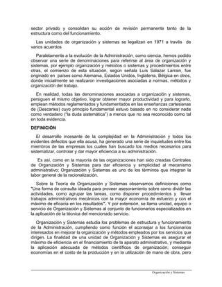 sector privado y consolidan su acción de revisión permanente tanto de la
estructura como del funcionamiento.
Las unidades de organización y sistemas se legalizan en 1971 a través de
varios acuerdos
Paralelamente a la evolución de la Administración, como ciencia, hemos podido
observar una serie de denominaciones para referirse al área de organización y
sistemas, por ejemplo organización y métodos o sistemas y procedimientos entre
otras, el comienzo de esta situación, según señala Luís Salazar Larrain, fue
originado en países como Alemania, Estados Unidos, Inglaterra, Bélgica en otros,
donde inicialmente se realizaron investigaciones asociadas a normas, métodos y
organización del trabajo.
En realidad, todas las denominaciones asociadas a organización y sistemas,
persiguen el mismo objetivo, lograr obtener mayor productividad y para lograrlo,
emplean métodos reglamentados y fundamentados en las enseñanzas cartesianas
de (Descartes) cuyo principio fundamental estuvo basado en no considerar nada
como verdadero (“la duda sistemática”) a menos que no sea reconocido como tal
en toda evidencia.
DEFINICIÓN
El desarrollo incesante de la complejidad en la Administración y todos los
evidentes defectos que ella acusa, ha generado una serie de inquietudes entre los
miembros de las empresas los cuales han buscado los medios necesarios para
sistematizar, controlar y dar mayor eficiencia a su administración.
Es así, como en la mayoría de las organizaciones han sido creadas Centrales
de Organización y Sistemas para dar eficiencia y simplicidad al mecanismo
administrativo; Organización y Sistemas es uno de los términos que integran la
labor general de la racionalización.
Sobre la Teoría de Organización y Sistemas observamos definiciones como
"Una forma de consulta ideada para proveer asesoramiento sobre como dividir las
actividades, como agrupar las tareas, como disponer procedimientos y llevar
trabajos administrativos mecánicos con la mayor economía de esfuerzo y con el
máximo de eficacia en los resultados". Y por extensión, se llama unidad, equipo o
servicio de Organización y Sistemas al conjunto de funcionarios especializados en
la aplicación de la técnica del mencionado servicio.
Organización y Sistemas estudia los problemas de estructura y funcionamiento
de la Administración, cumpliendo como función el aconsejar a los funcionarios
interesados en mejorar la organización y métodos empleados por los servicios que
dirigen. La finalidad de una unidad de Organización y Sistemas es asegurar el
máximo de eficiencia en el financiamiento de la aparato administrativo, y mediante
la aplicación adecuada de métodos científicos de organización; conseguir
economías en el costo de la producción y en la utilización de mano de obra, pero
Organización y Sistemas
 