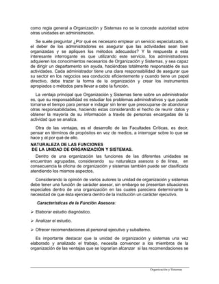 como regla general a Organización y Sistemas no se le concede autoridad sobre
otras unidades en administración.
Se suele preguntar ¿Por qué es necesario emplear un servicio especializado, si
el deber de los administradores es asegurar que las actividades sean bien
organizadas y se apliquen los métodos adecuados? Y la respuesta a esta
interesante interrogante es que utilizando este servicio, los administradores
adquieren los conocimientos necesarios de Organización y Sistemas, y sea capaz
de dirigir un departamento sin ayuda, haciéndose totalmente responsable de sus
actividades. Cada administrador tiene una clara responsabilidad de asegurar que
su sector en los negocios sea conducido eficientemente y cuando tiene un papel
directivo, debe trazar la forma de la organización y crear los instrumentos
apropiados o métodos para llevar a cabo la función.
La ventaja principal que Organización y Sistemas tiene sobre un administrador
es, que su responsabilidad es estudiar los problemas administrativos y que puede
tomarse el tiempo para pensar e indagar sin tener que preocuparse de abandonar
otras responsabilidades, haciendo estas considerando el hecho de reunir datos y
obtener la mayoría de su información a través de personas encargadas de la
actividad que se analiza.
Otra de las ventajas, es el desarrollo de las Facultades Críticas, es decir,
pensar en términos de propósitos en vez de medios, a interrogar sobre lo que se
hace y el por qué de ello.
NATURALEZA DE LAS FUNCIONES
DE LA UNIDAD DE ORGANIZACIÓN Y SISTEMAS.
Dentro de una organización las funciones de las diferentes unidades se
encuentran agrupadas, considerando su naturaleza asesora o de línea, en
consecuencia la oficina de organización y sistemas también puede ser clasificada
atendiendo los mismos aspectos.
Considerando la opinión de varios autores la unidad de organización y sistemas
debe tener una función de carácter asesor, sin embargo se presentan situaciones
especiales dentro de una organización en las cuales pareciera determinante la
necesidad de que ésta ejerciera dentro de la institución un carácter ejecutivo.
Características de la Función Asesora:
 Elaborar estudio diagnóstico.
 Analizar el estudio.
 Ofrecer recomendaciones al personal ejecutivo y subalterno.
Es importante destacar que la unidad de organización y sistemas una vez
elaborado y analizado el trabajo, necesita convencer a los miembros de la
organización de las ventajas que se lograrían alcanzar si las recomendaciones se
Organización y Sistemas
 