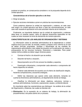 pusieran en practica, en consecuencia considerar o no la propuesta depende de la
unidad ejecutiva.
Características de la función ejecutiva o de línea
 Dirigir el estudio.
 Ejecutar acciones orientadas a poner en práctica las recomendaciones.
Como podemos observar la unidad de organización y sistema, en este caso
solo exige a la unidad ejecutiva que lleve a cabo las recomendaciones, en este
caso solo necesita la aprobación es la del autoridad máxima de la institución.
Finalmente, es importante destacar que la unidad de organización y sistemas
debe tener un carácter asesor, salvo en algunas situaciones especiales en las
cuales se hace necesario la toma de decisiones de manera ejecutiva.
CARACTERÍSTICAS DE LOS ANÁLISIS DE ORGANIZACIÓN Y SISTEMAS
La información sobre la actividad administrativa de la dependencia o unidad
orgánica de la que se trate, se recopila, analiza y prepara como informe en el cual
se deben formular propuestas, ventajas y desventajas de las medidas de
mejoramiento administrativo más viables de acuerdo con la estimación de costos y
presupuestos de los recursos humanos, financieros y materiales. Para poder
realizar dichos análisis se deben seguir diversos pasos:
 Conocer el hecho o la situación que se analiza.
 Describir tal hecho o situación.
 Descomponerlo con el fin de conocer los detalles y aspectos.
 Examinarlo críticamente y comprender cada elemento o componente del
hecho específico en estudio.
 Ordenar cada elemento de acuerdo con el criterio de clasificación elegido,
haciendo comparaciones y buscando analogías.
 Definir las relaciones que operan entre cada elemento, tomando en
cuenta los fenómenos administrativos y el departamento donde se trabaja.
 Clasificar la información por áreas: objetivos, estructura, normas y
políticas administrativas, funciones y operaciones, equipo y ambiente laboral.
Es importante saber las características que distinguen los análisis de la unidad
de Organización y Sistemas, las cuales se denotan así:
 Eliminación: Es la supresión de un sistema de trabajo, la eliminación de
procedimientos o de pasos dentro de un proceso.
Organización y Sistemas
 