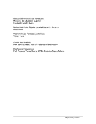 República Bolivariana de Venezuela
Ministerio de Educación Superior
Fundación Misión Sucre
Ministro del Poder Popular para la Educación Superior
Luis Acuña
Viceministra de Políticas Académicas
Tibisay Hung
Asesor de Contenido
Prof. Tania Salazar, IUT Dr. Federico Rivero Palacio
Diseñadora Instruccional
Prof. Rosaura Torres Utrera, IUT Dr. Federico Rivero Palacio
Organización y Sistemas
 