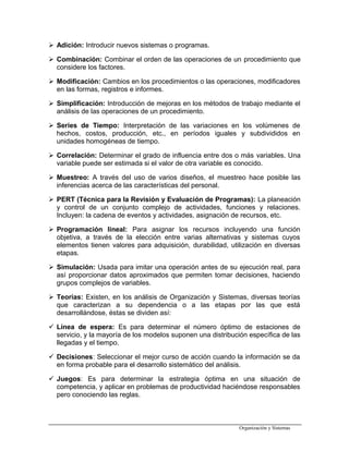  Adición: Introducir nuevos sistemas o programas.
 Combinación: Combinar el orden de las operaciones de un procedimiento que
considere los factores.
 Modificación: Cambios en los procedimientos o las operaciones, modificadores
en las formas, registros e informes.
 Simplificación: Introducción de mejoras en los métodos de trabajo mediante el
análisis de las operaciones de un procedimiento.
 Series de Tiempo: Interpretación de las variaciones en los volúmenes de
hechos, costos, producción, etc., en períodos iguales y subdivididos en
unidades homogéneas de tiempo.
 Correlación: Determinar el grado de influencia entre dos o más variables. Una
variable puede ser estimada si el valor de otra variable es conocido.
 Muestreo: A través del uso de varios diseños, el muestreo hace posible las
inferencias acerca de las características del personal.
 PERT (Técnica para la Revisión y Evaluación de Programas): La planeación
y control de un conjunto complejo de actividades, funciones y relaciones.
Incluyen: la cadena de eventos y actividades, asignación de recursos, etc.
 Programación lineal: Para asignar los recursos incluyendo una función
objetiva, a través de la elección entre varias alternativas y sistemas cuyos
elementos tienen valores para adquisición, durabilidad, utilización en diversas
etapas.
 Simulación: Usada para imitar una operación antes de su ejecución real, para
así proporcionar datos aproximados que permiten tomar decisiones, haciendo
grupos complejos de variables.
 Teorías: Existen, en los análisis de Organización y Sistemas, diversas teorías
que caracterizan a su dependencia o a las etapas por las que está
desarrollándose, éstas se dividen así:
 Línea de espera: Es para determinar el número óptimo de estaciones de
servicio, y la mayoría de los modelos suponen una distribución específica de las
llegadas y el tiempo.
 Decisiones: Seleccionar el mejor curso de acción cuando la información se da
en forma probable para el desarrollo sistemático del análisis.
 Juegos: Es para determinar la estrategia óptima en una situación de
competencia, y aplicar en problemas de productividad haciéndose responsables
pero conociendo las reglas.
Organización y Sistemas
 