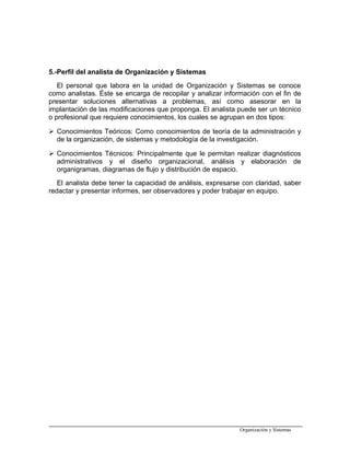 5.-Perfil del analista de Organización y Sistemas
El personal que labora en la unidad de Organización y Sistemas se conoce
como analistas. Éste se encarga de recopilar y analizar información con el fin de
presentar soluciones alternativas a problemas, así como asesorar en la
implantación de las modificaciones que proponga. El analista puede ser un técnico
o profesional que requiere conocimientos, los cuales se agrupan en dos tipos:
 Conocimientos Teóricos: Como conocimientos de teoría de la administración y
de la organización, de sistemas y metodología de la investigación.
 Conocimientos Técnicos: Principalmente que le permitan realizar diagnósticos
administrativos y el diseño organizacional, análisis y elaboración de
organigramas, diagramas de flujo y distribución de espacio.
El analista debe tener la capacidad de análisis, expresarse con claridad, saber
redactar y presentar informes, ser observadores y poder trabajar en equipo.
Organización y Sistemas
 