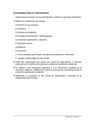 ACTIVIDADES PARA EL PARTICIPANTE
Organizados en equipos de tres participantes, realice las siguientes actividades.
1) Elabore un cuestionario que incluya:
a) Nombre de una empresa
b) ubicación.
c) Numero de empleados.
d) Unidades administrativas. (Identifíquelas).
e) Unidad de organización y sistemas.
f) Estructura interna.
g) Objetivos.
h) Funciones.
i) Forma adoptada para realizar sus labores atendiendo su naturaleza.
j) ventajas y desventajas de esta unidad.
2) Visite una organización que posea una unidad de organización y sistemas,
entreviste a un miembro de la gerencia y aplique el cuestionario elaborado.
3) En relación a las respuestas obtenidas y a la información recabada en la
entrevista, realice el análisis de la misma y produzca los comentarios sobre la
unidad de organización y sistemas.
4) Determinar la necesidad de una oficina de organización y Sistemas en la
organización seleccionada.
Organización y Sistemas
 