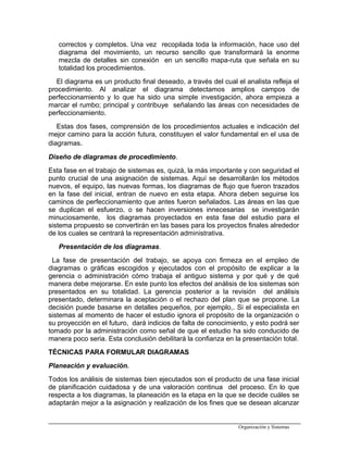 correctos y completos. Una vez recopilada toda la información, hace uso del
diagrama del movimiento, un recurso sencillo que transformará la enorme
mezcla de detalles sin conexión en un sencillo mapa-ruta que señala en su
totalidad los procedimientos.
El diagrama es un producto final deseado, a través del cual el analista refleja el
procedimiento. Al analizar el diagrama detectamos amplios campos de
perfeccionamiento y lo que ha sido una simple investigación, ahora empieza a
marcar el rumbo; principal y contribuye señalando las áreas con necesidades de
perfeccionamiento.
Estas dos fases, comprensión de los procedimientos actuales e indicación del
mejor camino para la acción futura, constituyen el valor fundamental en el usa de
diagramas.
Diseño de diagramas de procedimiento.
Esta fase en el trabajo de sistemas es, quizá, la más importante y con seguridad el
punto crucial de una asignación de sistemas. Aquí se desarrollarán los métodos
nuevos, el equipo, las nuevas formas, los diagramas de flujo que fueron trazados
en la fase del inicial, entran de nuevo en esta etapa. Ahora deben seguirse los
caminos de perfeccionamiento que antes fueron señalados. Las áreas en las que
se duplican el esfuerzo, o se hacen inversiones innecesarias se investigarán
minuciosamente, los diagramas proyectados en esta fase del estudio para el
sistema propuesto se convertirán en las bases para los proyectos finales alrededor
de los cuales se centrará la representación administrativa.
Presentación de los diagramas.
La fase de presentación del trabajo, se apoya con firmeza en el empleo de
diagramas o gráficas escogidos y ejecutados con el propósito de explicar a la
gerencia o administración cómo trabaja el antiguo sistema y por qué y de qué
manera debe mejorarse. En este punto los efectos del análisis de los sistemas son
presentados en su totalidad. La gerencia posterior a la revisión del análisis
presentado, determinara la aceptación o el rechazo del plan que se propone. La
decisión puede basarse en detalles pequeños, por ejemplo,. Si el especialista en
sistemas al momento de hacer el estudio ignora el propósito de la organización o
su proyección en el futuro, dará indicios de falta de conocimiento, y esto podrá ser
tomado por la administración como señal de que el estudio ha sido conducido de
manera poco seria. Esta conclusión debilitará la confianza en la presentación total.
TÉCNICAS PARA FORMULAR DIAGRAMAS
Planeación y evaluación.
Todos los análisis de sistemas bien ejecutados son el producto de una fase inicial
de planificación cuidadosa y de una valoración continua del proceso. En lo que
respecta a los diagramas, la planeación es la etapa en la que se decide cuáles se
adaptarán mejor a la asignación y realización de los fines que se desean alcanzar
Organización y Sistemas
 