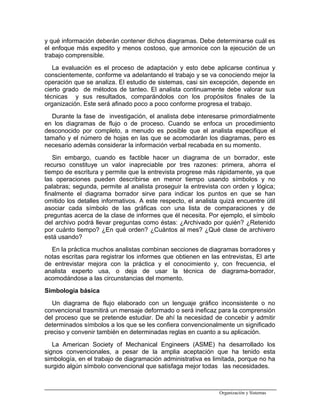 y qué información deberán contener dichos diagramas. Debe determinarse cuál es
el enfoque más expedito y menos costoso, que armonice con la ejecución de un
trabajo comprensible.
La evaluación es el proceso de adaptación y esto debe aplicarse continua y
conscientemente, conforme va adelantando el trabajo y se va conociendo mejor la
operación que se analiza. El estudio de sistemas, casi sin excepción, depende en
cierto grado de métodos de tanteo. El analista continuamente debe valorar sus
técnicas y sus resultados, comparándolos con los propósitos finales de la
organización. Este será afinado poco a poco conforme progresa el trabajo.
Durante la fase de investigación, el analista debe interesarse primordialmente
en los diagramas de flujo o de proceso. Cuando se enfoca un procedimiento
desconocido por completo, a menudo es posible que el analista especifique el
tamaño y el número de hojas en las que se acomodarán los diagramas, pero es
necesario además considerar la información verbal recabada en su momento.
Sin embargo, cuando es factible hacer un diagrama de un borrador, este
recurso constituye un valor inapreciable por tres razones: primera, ahorra el
tiempo de escritura y permite que la entrevista progrese más rápidamente, ya que
las operaciones pueden describirse en menor tiempo usando símbolos y no
palabras; segunda, permite al analista proseguir la entrevista con orden y lógica;
finalmente el diagrama borrador sirve para indicar los puntos en que se han
omitido los detalles informativos. A este respecto, el analista quizá encuentre útil
asociar cada símbolo de las gráficas con una lista de comparaciones y de
preguntas acerca de la clase de informes que él necesita. Por ejemplo, el símbolo
del archivo podrá llevar preguntas como éstas: ¿Archivado por quién? ¿Retenido
por cuánto tiempo? ¿En qué orden? ¿Cuántos al mes? ¿Qué clase de archivero
está usando?
En la práctica muchos analistas combinan secciones de diagramas borradores y
notas escritas para registrar los informes que obtienen en las entrevistas, El arte
de entrevistar mejora con la práctica y el conocimiento y, con frecuencia, el
analista experto usa, o deja de usar la técnica de diagrama-borrador,
acomodándose a las circunstancias del momento.
Simbología básica
Un diagrama de flujo elaborado con un lenguaje gráfico inconsistente o no
convencional trasmitirá un mensaje deformado o será ineficaz para la comprensión
del proceso que se pretende estudiar. De ahí la necesidad de concebir y admitir
determinados símbolos a los que se les confiera convencionalmente un significado
preciso y convenir también en determinadas reglas en cuanto a su aplicación.
La American Society of Mechanical Engineers (ASME) ha desarrollado los
signos convencionales, a pesar de la amplia aceptación que ha tenido esta
simbología, en el trabajo de diagramación administrativa es limitada, porque no ha
surgido algún símbolo convencional que satisfaga mejor todas las necesidades.
Organización y Sistemas
 
