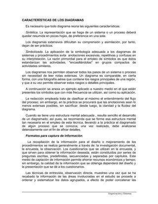 CARACTERÍSTICAS DE LOS DIAGRAMAS
Es necesario que todo diagrama reúna las siguientes características:
Sintética. La representación que se haga de un sistema o un proceso deberá
quedar resumida en pocas hojas, de preferencia en una sola.
Los diagramas extensivos dificultan su comprensión y asimilación, por tanto,
dejan de ser prácticos.
Simbolizada. La aplicación de la simbología adecuada a los diagramas de
sistemas y procedimientos evita anotaciones excesivas, repetitivas y confusas en
su interpretación. La razón primordial para el empleo de símbolos es que éstos
estandarizan las actividades, "encasillándolas" en grupos compactos de
actividades similares.
Los diagramas nos permiten observar todos los pasos de un sistema o proceso
sin necesidad de leer notas extensas. Un diagrama es comparable, en cierta
forma, con una fotografía aérea que contiene los rasgos principales de una región,
y que a su vez permite observar estos rasgos o detalles principales.
A continuación se anexa un ejemplo aplicado a nuestro medio en el que están
presentes los símbolos que con más frecuencia se utilizan, así como su aplicación.
La redacción empleada trata de clasificar al máximo el entendimiento del flujo
del proceso; sin embargo, en la práctica se procurará que las anotaciones sean lo
menos extensas posibles, sin sacrificar, desde luego, la claridad y la fluidez del
diagrama.
Cuando se tiene una estructura mental adecuada , resulta sencillo el desarrollo
de un diagramado; así pues, se recomienda que se forme esa estructura mental
tan necesaria en el empleo de esta técnica, llevando a la práctica el diagramado
de algún proceso que se conozca; una vez realizado, debe analizarse
detenidamente con el fin de afinar detalles.
Formatos para captura de información.
La recopilación de la información para el diseño o mejoramiento de los
procedimientos se realiza generalmente a través de: la investigación documental,
la encuesta, la observación. Los cuestionarios que se utilizan en la encuesta, y
que sirven para obtener la información deseada, están constituidos por series de
preguntas escritas, predefinidas, secuenciadas y separadas por capítulos. Este
medio de captación de información permite ahorrar recursos económicos y tiempo;
sin embargo, la calidad de la información que se obtenga dependerá del diseño y
la presentación que se dé a los cuestionarios.
Las técnicas de entrevista, observación directa, muestreo una vez que se ha
recabado la información de las áreas involucradas en el estudio se procede a
ordenar y sistematizar los datos agrupados, a efecto de poder concatenar las
Organización y Sistemas
 