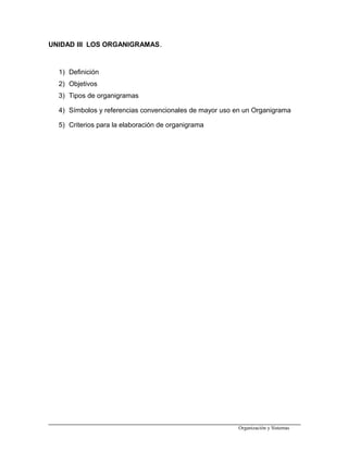 UNIDAD III LOS ORGANIGRAMAS.
1) Definición
2) Objetivos
3) Tipos de organigramas
4) Símbolos y referencias convencionales de mayor uso en un Organigrama
5) Criterios para la elaboración de organigrama
Organización y Sistemas
 