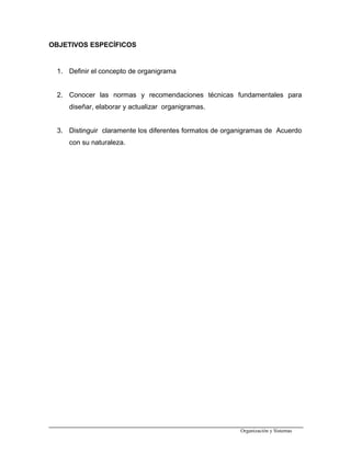 OBJETIVOS ESPECÍFICOS
1. Definir el concepto de organigrama
2. Conocer las normas y recomendaciones técnicas fundamentales para
diseñar, elaborar y actualizar organigramas.
3. Distinguir claramente los diferentes formatos de organigramas de Acuerdo
con su naturaleza.
Organización y Sistemas
 
