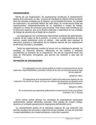 ORGANIGRAMAS
Dentro de una Organización, los organigramas constituyen la representación
grafica de la estructura, en ella, se pone de manifiesto la relación formal existente
entre las diversas unidades que la integran, sus principales funciones, los canales
de supervisión y la autoridad relativa de cada cargo, en consecuencia todas las
organizaciones, independientemente de su naturaleza o campo de trabajo,
requieren un marco de actuación para funcionar. Este marco está constituido por
la estructura orgánica, que es la división ordenada y sistemática de sus unidades
de trabajo de acuerdo con el objeto de su creación.
Los organigramas son considerados instrumentos auxiliares del administrador,
a través de los cuales se fija la posición, la acción y la responsabilidad de cada
servicio, puede entenderse como el método más sencillo para expresar la
estructura, jerarquía e interrelación de los órganos internos de una organización
en términos concretos y accesibles.
Todas las organizaciones cuentan al menos con un organigrama general, sin
embargo, es frecuente observar, diferencias en los criterios y enfoques
considerados al momento de su preparación. Por ello es importante tener una
base de información homogénea, que permita dar cohesión a este tipo de
recursos.
DEFINICIÓN DE ORGANIGRAMA.
“Un organigrama es una manera grafica de mostrar la estructura formal de las
relaciones, responsabilidades y autoridad a través de las que una empresa apunta al logro
de sus objetivos”
(Anderson 1981).
“El organigrama es la representación* grafica de la estructura orgánica de una
institución o de una de sus áreas, en la que se muestran las relaciones que guardan entre
sí los órganos que la componen
(Benjamín. 2004).
“Es un documento que representa gráficamente la estructura formal de una entidad”
(Carrasco. Cit. P. Rinosa)
Como hemos podido apreciar los conceptos de organigramas expresados
anteriormente, poseen elementos comunes. Para efectos de nuestro trabajo,
daremos un concepto operacional de organigrama definiéndolo como:
“La representación grafica de la estructura orgánica de una institución que
permite visualizar las funciones y relaciones de las unidades, la línea de autoridad
y responsabilidades y los niveles jerárquicos, entre otros aspectos”
Organización y Sistemas
 