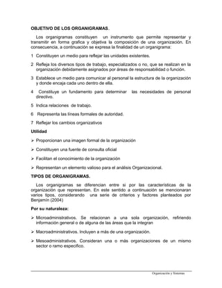 OBJETIVO DE LOS ORGANIGRAMAS.
Los organigramas constituyen un instrumento que permite representar y
transmitir en forma grafica y objetiva la composición de una organización. En
consecuencia, a continuación se expresa la finalidad de un organigrama:
1 Constituyen un medio para reflejar las unidades existentes.
2 Refleja los diversos tipos de trabajo, especializados o no, que se realizan en la
organización debidamente asignados por áreas de responsabilidad o función.
3 Establece un medio para comunicar al personal la estructura de la organización
y donde encaja cada uno dentro de ella.
4 Constituye un fundamento para determinar las necesidades de personal
directivo.
5 Indica relaciones de trabajo.
6 Representa las líneas formales de autoridad.
7 Reflejar los cambios organizativos
Utilidad
 Proporcionan una imagen formal de la organización
 Constituyen una fuente de consulta oficial
 Facilitan el conocimiento de la organización
 Representan un elemento valioso para el análisis Organizacional.
TIPOS DE ORGANIGRAMAS.
Los organigramas se diferencian entre si por las características de la
organización que representan. En este sentido a continuación se mencionaran
varios tipos, considerando una serie de criterios y factores planteados por
Benjamín (2004)
Por su naturaleza:
 Microadministrativos. Se relacionan a una sola organización, refiriendo
información general o de alguna de las áreas que la integran
 Macroadministrativos. Incluyen a más de una organización.
 Mesoadministrativos. Consideran una o más organizaciones de un mismo
sector o ramo especifico.
Organización y Sistemas
 