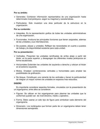 Por su ámbito:
 Generales: Contienen información representativa de una organización hasta
determinado nivel jerárquico, según su magnitud y características.
 Particulares: Solo muestran una área particular de la estructura en la
organización.
Por su contenido:
 Integrales. Es la representación grafica de todas las unidades administrativas
de una organización.
 Funcionales. Involucra las principales funciones que tienen asignadas, ademas
de las unidades y sus interrelaciones.
 De puestos, plazas y unidades. Reflejan las necesidades en cuanto a puestos
de trabajo y la disponibilidad existente para cada unidad.
Por su presentación:
 Verticales. Presentan las unidades ramificadas de arriba abajo a partir del
titular, en la parte superior, y desagregan los diferentes niveles jerárquicos en
forma escalonada.
 Horizontales Extienden las unidades de izquierda a derecha y colocan al titular
en el extremo izquierdo.
 Mixtos. Emplean combinaciones verticales y horizontales para ampliar las
posibilidades de graficación.
 De bloque. Constituyen una variante de los verticales y tienen la particularidad
de integrar un mayor número de unidades en espacios mas reducidos.
DISEÑO
Es importante considerar aspectos formales, vinculados con la presentación de
un organigrama, entre ellos se consideran.
 Figuras: Se utilizan en los organigramas para plasmar las unidades que la
conforman pueden ser de nivel directivo, medio u operativo.
 Forma. Debe usarse un solo tipo de figura para simbolizar cada elemento del
organigrama.
 Dimensión. Los rectángulos que forman parte de un organigrama deben tener
dimensiones semejantes.
Organización y Sistemas
 