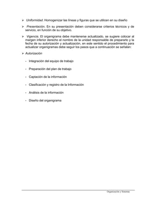  Uniformidad. Homogenizar las líneas y figuras que se utilicen en su diseño
 Presentación. En su presentación deben considerarse criterios técnicos y de
servicio, en función de su objetivo.
 Vigencia. El organigrama debe mantenerse actualizado, se sugiere colocar al
margen inferior derecho el nombre de la unidad responsable de prepararlo y la
fecha de su autorización y actualización, en este sentido el procedimiento para
actualizar organigramas debe seguir los pasos que a continuación se señalan:
 Autorización
- Integración del equipo de trabajo
- Preparación del plan de trabajo
- Captación de la información
- Clasificación y registro de la Información
- Análisis de la información
- Diseño del organigrama
Organización y Sistemas
 