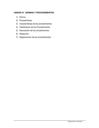 UNIDAD IV. NORMAS Y PROCEDIMIENTOS
1) Norma.
2) Procedimiento
3) Características de los procedimientos
4) Clasificación de los Procedimientos
5) Descripción de los procedimientos.
6) Redacción.
7) Diagramación de los procedimientos
Organización y Sistemas
 