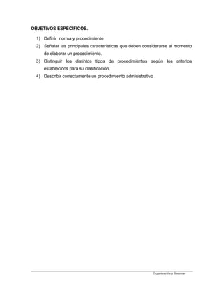 OBJETIVOS ESPECÍFICOS.
1) Definir norma y procedimiento
2) Señalar las principales características que deben considerarse al momento
de elaborar un procedimiento.
3) Distinguir los distintos tipos de procedimientos según los criterios
establecidos para su clasificación.
4) Describir correctamente un procedimiento administrativo
Organización y Sistemas
 