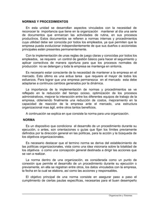 NORMAS Y PROCEDIMIENTOS
En esta unidad se desarrollan aspectos vinculados con la necesidad de
reconocer la importancia que tiene en la organización mantener al día una serie
de documentos que enmarcan las actividades de rutina, en sus procesos
productivos. Estos documentos se refieren a normas internas y procedimientos
cuya utilidad debe ser conocida por todos los empleados, ya que permiten que la
empresa pueda evolucionar independientemente de que sus dueños o accionistas
principales estén presentes permanentemente.
Con la implementación de unas reglas de juego claras y conocidas por todos los
empleados, se requiere un control de gestión básico para hacer el seguimiento y
aplicar correctivos de manera oportuna para que los procesos normales de
producción no se detengan y toda la empresa se mantenga en sintonía.
Es necesario estar consciente de la necesidad de mantener a la empresa en el
mercado. Esto último es una ardua tarea que requiere el mayor de todos los
esfuerzos. Para lograr que una empresa permanezca en el mercado esta debe
adaptarse a continuos cambios generados por la dinámica.
La importancia de la implementación de normas y procedimientos se ve
reflejado en la reducción del tiempo ocioso, optimización de los procesos
administrativos, mejorar la interacción entre los diferentes equipos de trabajo de la
empresa, obteniendo finalmente una reducción de costos, mejoramiento en la
capacidad de reacción de la empresa ante el mercado, una estructura
organizacional mas ágil, entre otros tantos beneficios.
A continuación se explica en que consiste la norma para una organización.
NORMA
Es un dispositivo que condiciona el desarrollo de un procedimiento durante su
ejecución, o antes, son orientaciones o guías que fijan los límites previamente
definidos por la dirección general en las políticas, para la acción y la búsqueda de
los objetivos organizacionales.
Es necesario destacar que el termino norma se deriva del establecimiento de
las políticas organizacionales, vista como una idea visionaria sobre la totalidad de
los objetivos o como una concepción general destinada a dirigir las acciones que
se van a realizar.
La norma dentro de una organización, es considerada como un punto de
conexión que permite el desarrollo de un procedimiento durante su ejecución o
previamente, en ella se registran entre otros, los datos vinculados con la empresa,
la fecha en la cual se elabora, así como las acciones y responsables.
El objetivo principal de una norma consiste en asegurar paso a paso el
cumplimiento de ciertas pautas específicas, necesarias para el buen desempeño
Organización y Sistemas
 