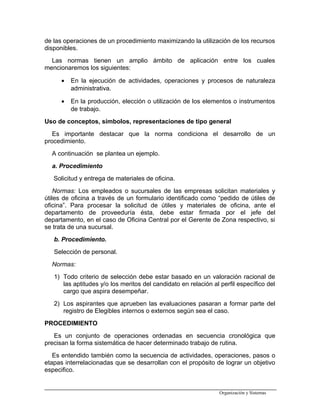 de las operaciones de un procedimiento maximizando la utilización de los recursos
disponibles.
Las normas tienen un amplio ámbito de aplicación entre los cuales
mencionaremos los siguientes:
• En la ejecución de actividades, operaciones y procesos de naturaleza
administrativa.
• En la producción, elección o utilización de los elementos o instrumentos
de trabajo.
Uso de conceptos, símbolos, representaciones de tipo general
Es importante destacar que la norma condiciona el desarrollo de un
procedimiento.
A continuación se plantea un ejemplo.
a. Procedimiento
Solicitud y entrega de materiales de oficina.
Normas: Los empleados o sucursales de las empresas solicitan materiales y
útiles de oficina a través de un formulario identificado como “pedido de útiles de
oficina”. Para procesar la solicitud de útiles y materiales de oficina, ante el
departamento de proveeduría ésta, debe estar firmada por el jefe del
departamento, en el caso de Oficina Central por el Gerente de Zona respectivo, si
se trata de una sucursal.
b. Procedimiento.
Selección de personal.
Normas:
1) Todo criterio de selección debe estar basado en un valoración racional de
las aptitudes y/o los meritos del candidato en relación al perfil específico del
cargo que aspira desempeñar.
2) Los aspirantes que aprueben las evaluaciones pasaran a formar parte del
registro de Elegibles internos o externos según sea el caso.
PROCEDIMIENTO
Es un conjunto de operaciones ordenadas en secuencia cronológica que
precisan la forma sistemática de hacer determinado trabajo de rutina.
Es entendido también como la secuencia de actividades, operaciones, pasos o
etapas interrelacionadas que se desarrollan con el propósito de lograr un objetivo
especifico.
Organización y Sistemas
 