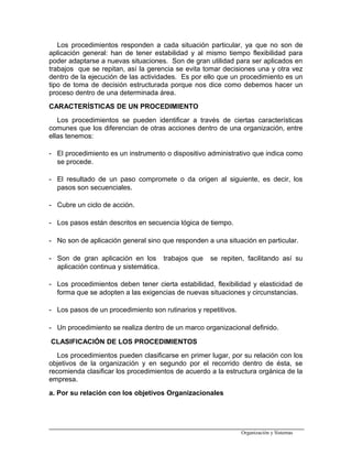 Los procedimientos responden a cada situación particular, ya que no son de
aplicación general: han de tener estabilidad y al mismo tiempo flexibilidad para
poder adaptarse a nuevas situaciones. Son de gran utilidad para ser aplicados en
trabajos que se repitan, así la gerencia se evita tomar decisiones una y otra vez
dentro de la ejecución de las actividades. Es por ello que un procedimiento es un
tipo de toma de decisión estructurada porque nos dice como debemos hacer un
proceso dentro de una determinada área.
CARACTERÍSTICAS DE UN PROCEDIMIENTO
Los procedimientos se pueden identificar a través de ciertas características
comunes que los diferencian de otras acciones dentro de una organización, entre
ellas tenemos:
- El procedimiento es un instrumento o dispositivo administrativo que indica como
se procede.
- El resultado de un paso compromete o da origen al siguiente, es decir, los
pasos son secuenciales.
- Cubre un ciclo de acción.
- Los pasos están descritos en secuencia lógica de tiempo.
- No son de aplicación general sino que responden a una situación en particular.
- Son de gran aplicación en los trabajos que se repiten, facilitando así su
aplicación continua y sistemática.
- Los procedimientos deben tener cierta estabilidad, flexibilidad y elasticidad de
forma que se adopten a las exigencias de nuevas situaciones y circunstancias.
- Los pasos de un procedimiento son rutinarios y repetitivos.
- Un procedimiento se realiza dentro de un marco organizacional definido.
CLASIFICACIÓN DE LOS PROCEDIMIENTOS
Los procedimientos pueden clasificarse en primer lugar, por su relación con los
objetivos de la organización y en segundo por el recorrido dentro de ésta, se
recomienda clasificar los procedimientos de acuerdo a la estructura orgánica de la
empresa.
a. Por su relación con los objetivos Organizacionales
Organización y Sistemas
 