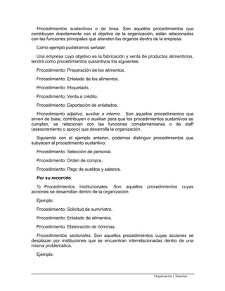 Procedimientos sustantivos o de línea. Son aquellos procedimientos que
contribuyen directamente con el objetivo de la organización, están relacionados
con las funciones principales que atienden los órganos dentro de la empresa
Como ejemplo pudiéramos señalar:
Una empresa cuyo objetivo es la fabricación y venta de productos alimenticios,
tendrá como procedimientos sustantivos los siguientes:
Procedimiento: Preparación de los alimentos.
Procedimiento: Enlatado de los alimentos.
Procedimiento: Etiquetado.
Procedimiento: Venta a crédito.
Procedimiento: Exportación de enlatados.
Procedimiento adjetivo, auxiliar o interno. Son aquellos procedimientos que
sirven de base, contribuyen o auxilian para que los procedimientos sustantivos se
cumplan, se relacionan con las funciones complementarias o de staff
(asesoramiento o apoyo) que desarrolla la organización.
Siguiendo con el ejemplo anterior, podemos distinguir procedimientos que
subyacen al procedimiento sustantivo:
Procedimiento: Selección de personal.
Procedimiento: Orden de compra.
Procedimiento: Pago de sueldos y salarios.
Por su recorrido.
1) Procedimientos Institucionales. Son aquellos procedimientos cuyas
acciones se desarrollan dentro de la organización.
Ejemplo:
Procedimiento: Solicitud de suministro.
Procedimiento: Enlatado de alimentos.
Procedimiento: Elaboración de nóminas.
Procedimientos sectoriales. Son aquellos procedimientos cuyas acciones se
desplazan por instituciones que se encuentran interrelacionadas dentro de una
misma problemática.
Ejemplo:
Organización y Sistemas
 