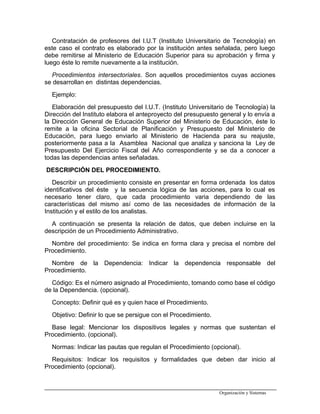 Contratación de profesores del I.U.T (Instituto Universitario de Tecnología) en
este caso el contrato es elaborado por la institución antes señalada, pero luego
debe remitirse al Ministerio de Educación Superior para su aprobación y firma y
luego éste lo remite nuevamente a la institución.
Procedimientos intersectoriales. Son aquellos procedimientos cuyas acciones
se desarrollan en distintas dependencias.
Ejemplo:
Elaboración del presupuesto del I.U.T. (Instituto Universitario de Tecnología) la
Dirección del Instituto elabora el anteproyecto del presupuesto general y lo envía a
la Dirección General de Educación Superior del Ministerio de Educación, éste lo
remite a la oficina Sectorial de Planificación y Presupuesto del Ministerio de
Educación, para luego enviarlo al Ministerio de Hacienda para su reajuste,
posteriormente pasa a la Asamblea Nacional que analiza y sanciona la Ley de
Presupuesto Del Ejercicio Fiscal del Año correspondiente y se da a conocer a
todas las dependencias antes señaladas.
DESCRIPCIÓN DEL PROCEDIMIENTO.
Describir un procedimiento consiste en presentar en forma ordenada los datos
identificativos del éste y la secuencia lógica de las acciones, para lo cual es
necesario tener claro, que cada procedimiento varia dependiendo de las
características del mismo así como de las necesidades de información de la
Institución y el estilo de los analistas.
A continuación se presenta la relación de datos, que deben incluirse en la
descripción de un Procedimiento Administrativo.
Nombre del procedimiento: Se indica en forma clara y precisa el nombre del
Procedimiento.
Nombre de la Dependencia: Indicar la dependencia responsable del
Procedimiento.
Código: Es el número asignado al Procedimiento, tomando como base el código
de la Dependencia. (opcional).
Concepto: Definir qué es y quien hace el Procedimiento.
Objetivo: Definir lo que se persigue con el Procedimiento.
Base legal: Mencionar los dispositivos legales y normas que sustentan el
Procedimiento. (opcional).
Normas: Indicar las pautas que regulan el Procedimiento (opcional).
Requisitos: Indicar los requisitos y formalidades que deben dar inicio al
Procedimiento (opcional).
Organización y Sistemas
 