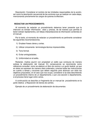 Descripción: Considerar el nombre de las Unidades responsables de la acción,
así como la descripción secuencial de las acciones que se realizan en cada etapa,
mencionando previamente los cargos de quienes la efectúen.
REDACTAR UN PROCEDIMIENTO.
Al momento de redactar un procedimiento debemos tener presente que la
intención es brindar información clara y precisa, de tal manera que permita al
lector extraer rápidamente y sin falsas interpretaciones la información contenida en
el manual.
Por lo tanto, al momento de redactar un procedimiento es pertinente considerar
las siguientes recomendaciones.
1) Emplear frases claras y cortas.
2) Utilizar únicamente terminología técnica imprescindible.
3) Tono formal.
4) Evitar ambigüedades.
5) Uniformidad en el estilo.
Redactar, implica asumir con propiedad un estilo que conduzca de manera
exitosa la elaboración del manual. En consecuencia se recomienda como
referencia consultar: como se elabora un libro de cocina o un guión teatral, ya que
en éstos se expresan de manera clara ordenada y precisa todas las instrucciones
en cuanto a tareas y acciones que deben seguirse para alcanzar con éxito los
objetivos propuestos, en el caso que nos ocupa, considerar si se esta describiendo
un procedimiento interno de un departamento, o por una sección o departamento,
si el proceso tiene lugar entre varios.
A continuación se describe un fragmento de un manual de procedimiento en la
parte relativa a Reposición de bienes de cambio.
Ejemplo de un procedimiento de elaboración de documentos
Organización y Sistemas
 