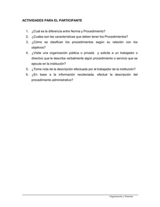 ACTIVIDADES PARA EL PARTICIPANTE
1. ¿Cual es la diferencia entre Norma y Procedimiento?
2. ¿Cuales son las características que deben tener los Procedimientos?
3. ¿Cómo se clasifican los procedimientos según su relación con los
objetivos?
4. ¿Visite una organización pública o privada y solicite a un trabajador o
directivo que le describa verbalmente algún procedimiento o servicio que se
ejecute en la institución?
5. ¿Tome nota de la descripción efectuada por el trabajador de la institución?
6. ¿En base a la información recolectada, efectué la descripción del
procedimiento administrativo?
Organización y Sistemas
 