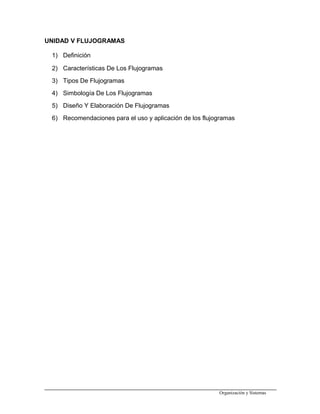 UNIDAD V FLUJOGRAMAS
1) Definición
2) Características De Los Flujogramas
3) Tipos De Flujogramas
4) Simbología De Los Flujogramas
5) Diseño Y Elaboración De Flujogramas
6) Recomendaciones para el uso y aplicación de los flujogramas
Organización y Sistemas
 
