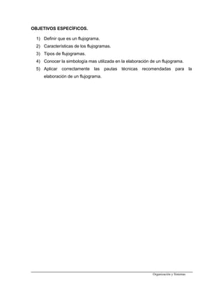 OBJETIVOS ESPECÍFICOS.
1) Definir que es un flujograma.
2) Características de los flujogramas.
3) Tipos de flujogramas.
4) Conocer la simbología mas utilizada en la elaboración de un flujograma.
5) Aplicar correctamente las pautas técnicas recomendadas para la
elaboración de un flujograma.
Organización y Sistemas
 