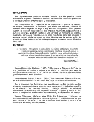 FLUJOGRAMAS
Las organizaciones precisan recursos técnicos que les permitan ubicar
mediante un diagrama y mapas de proceso, los elementos necesarios para llevar
a cabo sus funciones en forma lógica y consistente.
En consecuencia un Flujograma es la representación gráfica de hechos,
situaciones, movimientos o relaciones, por medio de símbolos, también se
conocen como diagrama de flujo y muy rara vez fluxogramas, estos gráficos
ilustran la sucesión de operaciones que implican movimiento, desplazamiento o
curso de todo tipo, que bien puede ser una actividad, un formulario, un informe,
materiales, personas o recursos, son de gran importancia para toda empresa y
persona ya que brinda elementos de juicio idóneos para la representación de
procedimientos y procesos, así como las pautas para su manejo en sus diferentes
versiones.
DEFINICION
El Flujograma o Fluxograma, es un diagrama que expresa gráficamente las distintas
operaciones que componen un procedimiento o parte de este, estableciendo su
secuencia cronológica. Según su formato o propósito, puede contener información
adicional sobre el método de ejecución de las operaciones, el itinerario de las
personas, las formas, la distancia recorrida e tiempo empleado etc”.
(Gómez C.1997).
Según Chiavenato Idalberto. (1.993); El Flujograma o Diagrama de Flujo, es
una gráfica que representa el flujo o la secuencia de rutinas simples. Tiene la
ventaja de indicar la secuencia del proceso en cuestión, las unidades involucradas
y los responsables de su ejecución.
Según Gómez Rondón Francisco. (1.995); El Flujograma o Diagrama de Flujo,
es la representación simbólica o pictórica de un procedimiento administrativo.
En la actualidad los flujogramas son considerados en las mayorías de las
empresas o departamentos de sistemas como uno de los principales instrumentos
en la realización de cualquier método, constituye además un elemento
fundamental para descomponer en partes procesos complejos y esto a su vez
facilita la comprensión de la dinamita organizacional y la simplificación del trabajo
Según Chiavenato, Idalberto. Año 1.993; los flujogramas constituyen un
instrumento de suma importancia en toda organización y departamento, ya que
este permite la visualización de las actividades innecesarias y verifica si la
distribución del trabajo está equilibrada.
Organización y Sistemas
 