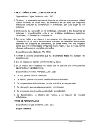CARACTERÍSTICAS DE LOS FLUJOGRAMAS
Según Gómez Cejas, Guillermo. Año 1.997:
1. Sintética: La representación que se haga de un sistema o un proceso deberá
quedar resumido en pocas hojas, de preferencia en una sola. Los diagramas
extensivos dificultan su comprensión y asimilación, por tanto dejan de ser
prácticos.
2. Simbolizada: La aplicación de la simbología adecuada a los diagramas de
sistemas y procedimientos evita a los analistas anotaciones excesivas,
repetitivas y confusas en su interpretación.
3. De forma visible a un sistema o un proceso: Los diagramas nos permiten
observar todos los pasos de un sistema o proceso sin necesidad de leer notas
extensas. Un diagrama es comparable, en cierta forma, con una fotografía
aérea que contiene los rasgos principales de una región, y que a su vez permite
observar estos rasgos o detalles principales.
Según Chiavenato, Idalberto. Año 1.993:
1. Permitir al analista asegurarse que ha desarrollado todos los aspectos del
procedimiento.
2. Dar las bases para escribir un informe claro y lógico.
3. Es un medio para establecer un enlace con el personal que eventualmente
operará el nuevo procedimiento.
Según Gómez Rondón, Francisco. Año 1.995:
4. De uso, permite facilitar su empleo.
5. De destino, permite la correcta identificación de actividades.
6. De comprensión e interpretación, permite simplificar su comprensión.
7. De interacción, permite el acercamiento y coordinación.
8. De simbología, disminuye la complejidad y accesibilidad.
9. De diagramación, se elabora con rapidez y no requiere de recursos
sofisticados.
TIPOS DE FLUJOGRAMAS
Según Gómez Cejas, Guillermo. Año 1.997:
Según su forma:
Organización y Sistemas
 
