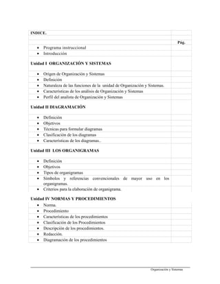 INDICE.
Pág.
• Programa instruccional
• Introducción
Unidad I ORGANIZACIÓN Y SISTEMAS
• Origen de Organización y Sistemas
• Definición
• Naturaleza de las funciones de la unidad de Organización y Sistemas.
• Características de los análisis de Organización y Sistemas
• Perfil del analista de Organización y Sistemas
Unidad II DIAGRAMACIÓN
• Definición
• Objetivos
• Técnicas para formular diagramas
• Clasificación de los diagramas
• Características de los diagramas..
Unidad III LOS ORGANIGRAMAS
• Definición
• Objetivos
• Tipos de organigramas
• Símbolos y referencias convencionales de mayor uso en los
organigramas.
• Criterios para la elaboración de organigrama.
Unidad IV NORMAS Y PROCEDIMIENTOS
• Norma.
• Procedimiento
• Características de los procedimientos
• Clasificación de los Procedimientos
• Descripción de los procedimientos.
• Redacción.
• Diagramación de los procedimientos
Organización y Sistemas
 