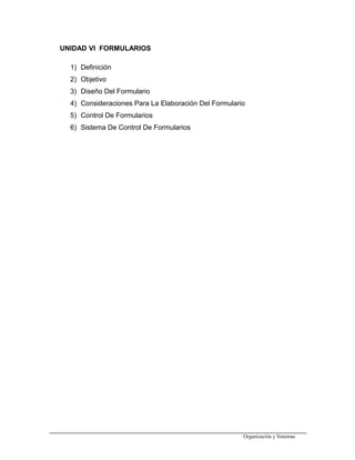 UNIDAD VI FORMULARIOS
1) Definición
2) Objetivo
3) Diseño Del Formulario
4) Consideraciones Para La Elaboración Del Formulario
5) Control De Formularios
6) Sistema De Control De Formularios
Organización y Sistemas
 