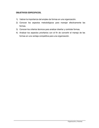 OBJETIVOS ESPECIFICOS.
1) Valorar la importancia del empleo de formas en una organización.
2) Conocer los aspectos metodológicos para manejar efectivamente las
formas.
3) Conocer los criterios técnicos para analizar diseñar y controlar formas.
4) Analizar los aspectos prioritarios con el fin de convertir el manejo de las
formas en una ventaja competitiva para una organización.
Organización y Sistemas
 