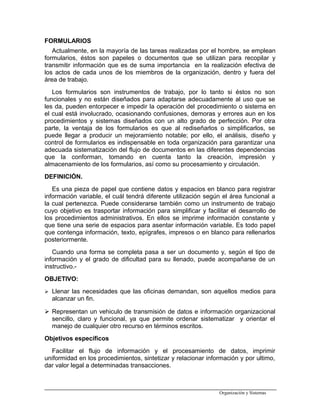 FORMULARIOS
Actualmente, en la mayoría de las tareas realizadas por el hombre, se emplean
formularios, éstos son papeles o documentos que se utilizan para recopilar y
transmitir información que es de suma importancia en la realización efectiva de
los actos de cada unos de los miembros de la organización, dentro y fuera del
área de trabajo.
Los formularios son instrumentos de trabajo, por lo tanto si éstos no son
funcionales y no están diseñados para adaptarse adecuadamente al uso que se
les da, pueden entorpecer e impedir la operación del procedimiento o sistema en
el cual está involucrado, ocasionando confusiones, demoras y errores aun en los
procedimientos y sistemas diseñados con un alto grado de perfección. Por otra
parte, la ventaja de los formularios es que al rediseñarlos o simplificarlos, se
puede llegar a producir un mejoramiento notable; por ello, el análisis, diseño y
control de formularios es indispensable en toda organización para garantizar una
adecuada sistematización del flujo de documentos en las diferentes dependencias
que la conforman, tomando en cuenta tanto la creación, impresión y
almacenamiento de los formularios, así como su procesamiento y circulación.
DEFINICIÓN.
Es una pieza de papel que contiene datos y espacios en blanco para registrar
información variable, el cuál tendrá diferente utilización según el área funcional a
la cual pertenezca. Puede considerarse también como un instrumento de trabajo
cuyo objetivo es trasportar información para simplificar y facilitar el desarrollo de
los procedimientos administrativos. En ellos se imprime información constante y
que tiene una serie de espacios para asentar información variable. Es todo papel
que contenga información, texto, epígrafes, impresos o en blanco para rellenarlos
posteriormente.
Cuando una forma se completa pasa a ser un documento y, según el tipo de
información y el grado de dificultad para su llenado, puede acompañarse de un
instructivo.-
OBJETIVO:
 Llenar las necesidades que las oficinas demandan, son aquellos medios para
alcanzar un fin.
 Representan un vehiculo de transmisión de datos e información organizacional
sencillo, claro y funcional, ya que permite ordenar sistematizar y orientar el
manejo de cualquier otro recurso en términos escritos.
Objetivos específicos
Facilitar el flujo de información y el procesamiento de datos, imprimir
uniformidad en los procedimientos, sintetizar y relacionar información y por ultimo,
dar valor legal a determinadas transacciones.
Organización y Sistemas
 