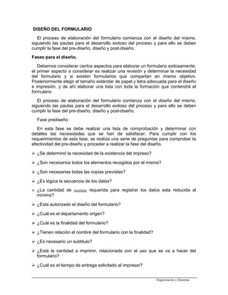 DISEÑO DEL FORMULARIO
El proceso de elaboración del formulario comienza con el diseño del mismo,
siguiendo las pautas para el desarrollo exitoso del proceso y para ello se deben
cumplir la fase del pre-diseño, diseño y post-diseño.
Fases para el diseño.
Debemos considerar ciertos aspectos para elaborar un formulario exitosamente,
el primer aspecto a considerar es realizar una revisión y determinar la necesidad
del formulario y si existen formularios que compartan en mismo objetivo.
Posteriormente elegir el tamaño estándar de papel y letra adecuada para el diseño
e impresión, y de ahí elaborar una lista con toda la formación que contendrá el
formulario
El proceso de elaboración del formulario comienza con el diseño del mismo,
siguiendo las pautas para el desarrollo exitoso del proceso y para ello se deben
cumplir la fase del pre-diseño, diseño y post-diseño.
Fase prediseño:
En esta fase se debe realizar una lista de comprobación y determinar con
detalles las necesidades que se han de satisfacer. Para cumplir con los
requerimientos de esta fase, se realiza una serie de preguntas para comprobar la
efectividad del pre-diseño y proceder a realizar la fase del diseño.
 ¿Se determinó la necesidad de la existencia del impreso?
 ¿Son necesarios todos los elementos recogidos por el mismo?
 ¿Son necesarias todas las copias previstas?
 ¿Es lógica la secuencia de los datos?
 ¿La cantidad de escritura requerida para registrar los datos esta reducida al
mínimo?
 ¿Esta autorizado el diseño del formulario?
 ¿Cuál es el departamento origen?
 ¿Cuál es la finalidad del formulario?
 ¿Tienen relación el nombre del formulario con la finalidad?
 ¿Es necesario un subtitulo?
 ¿Está la cantidad a imprimir, relacionada con el uso que se va a hacer del
formulario?
 ¿Cuál es el tiempo de entrega solicitado al impresor?
Organización y Sistemas
 