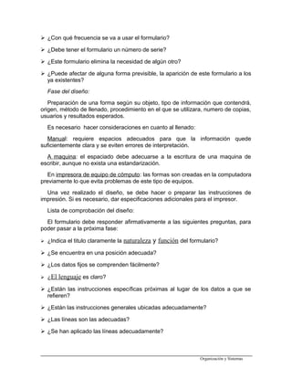  ¿Con qué frecuencia se va a usar el formulario?
 ¿Debe tener el formulario un número de serie?
 ¿Este formulario elimina la necesidad de algún otro?
 ¿Puede afectar de alguna forma previsible, la aparición de este formulario a los
ya existentes?
Fase del diseño:
Preparación de una forma según su objeto, tipo de información que contendrá,
origen, método de llenado, procedimiento en el que se utilizara, numero de copias,
usuarios y resultados esperados.
Es necesario hacer consideraciones en cuanto al llenado:
Manual: requiere espacios adecuados para que la información quede
suficientemente clara y se eviten errores de interpretación.
A maquina: el espaciado debe adecuarse a la escritura de una maquina de
escribir, aunque no exista una estandarización.
En impresora de equipo de cómputo: las formas son creadas en la computadora
previamente lo que evita problemas de este tipo de equipos.
Una vez realizado el diseño, se debe hacer o preparar las instrucciones de
impresión. Si es necesario, dar especificaciones adicionales para el impresor.
Lista de comprobación del diseño:
El formulario debe responder afirmativamente a las siguientes preguntas, para
poder pasar a la próxima fase:
 ¿Indica el titulo claramente la naturaleza y función del formulario?
 ¿Se encuentra en una posición adecuada?
 ¿Los datos fijos se comprenden fácilmente?
 ¿El lenguaje es claro?
 ¿Están las instrucciones específicas próximas al lugar de los datos a que se
refieren?
 ¿Están las instrucciones generales ubicadas adecuadamente?
 ¿Las líneas son las adecuadas?
 ¿Se han aplicado las líneas adecuadamente?
Organización y Sistemas
 
