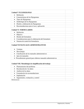 Unidad V FLUJOGRAMAS
• Definición
• Características de los flujogramas
• Tipos de flujogramas
• Simbología de los flujogramas
• Diseño y elaboración de flujogramas
• Recomendaciones para el uso y aplicación
Unidad VI FORMULARIOS
• Definición
• Objetivo
• Diseño del formulario
• Consideraciones para la elaboración del formulario
• Sistema de control de formularios
Unidad VII MANUALES ADMINISTRATIVOS
• Ventajas
• Desventajas
• Clasificación de los manuales administrativos
• tipos de manuales
• Procedimiento general para elaborar manuales admnistrativos
Unidad VIII. Metodología de simplificación del trabajo
• Planteamiento del problema
• Recolección de los datos
• Análisis de los datos
• Formulación de recomendaciones
• Implantación
• Seguimiento, evaluación y control
Referencias
Organización y Sistemas
 