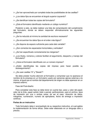  ¿Se han aprovechado por completo todas las posibilidades de las casillas?
 ¿Los datos fijos se encuentran el ángulo superior izquierdo?
 ¿Se identifican todas las copias del formulario?
 ¿Esta el formulario identificado mediante un código numérico?
Posterior a esto, se debe realizar una lista de comprobación del cumplimiento
del formulario, donde se deben responder afirmativamente las siguientes
preguntas:
 ¿Se ha reducido al mínimo la cantidad de escritura necesaria?
 ¿Se encuentran los datos fijos en el orden más lógico?
 ¿Se dispone de espacio suficiente para cada dato variable?
 ¿Son correctos los espaciados horizontales y verticales?
 ¿Se han especificado correctamente los márgenes?
 ¿Los títulos, números y colores facilitan el seguimiento, despacho y manejo del
formulario?
 ¿Viene el formulario identificado con un número impreso?
 ¿Están identificadas las copias del impreso para hacer posible su
autoseguimiento?
 ¿Se usan casillas "A" y "Desde"?
Se debe prestar mucha atención al formulario y comprobar que no aparezca el
nombre de la empresa en un formulario usado por personas ajenas externas a la
misma, al igual que el nombre del departamento de origen no debe aparecer en un
impreso externo.
Fase del Post-diseño:
Para completar esta fase se debe tener en cuenta tipo, peso y color del papel,
color de la tinta, papel carbón total o parcial, perforaciones, para el archivo, tipos
de impresión por una o ambas caras; de ser el caso, dirección de datos,
márgenes, numeración, numero de ejemplares, fecha de entrega e impresión
continua.
Partes de un instructivo
Todo formulario debe ir acompañado de su respectivo instructivo, el cual agiliza
la implementación de forma eficaz. Debe estar elaborado en un lenguaje claro y
preciso.
Organización y Sistemas
 