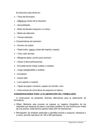 El instructivo esta divido en:
 - Titulo del formulario
 - Objetivos (razón de la situación)
 - Generalidades
 - Modo de llenado (maquina o a mano)
 - Medio de obtención
 - Tiempo estimado
 Características de impresión:
 - Numero de copias
 - Papel (color, marca y base del original y copias)
 - Tinta, color de tinta.
 - Márgenes (lado y ancho para archivar)
 - Indicar si lleva perforaciones.
 - Encuadernación (hojas sueltas o cosidas)
 - Juego (desglosables o sueltos)
 - Encolados
 - Indicar lado
 - Lomo abierto o cubierto
 - Tapas de papel o cartulina, sujetas con tornillo u otro
 - Instrucciones de cómo llenar los espacios en blanco.
CONSIDERACIONES PARA LA ELABORACIÓN DEL FORMULARIO.
A continuación se presentan diversas alternativas para la elaboración de
formularios.
 Offset. Mediante este proceso se prepara un negativo fotográfico de los
originales que después se pasa a una placa metálica, la cual imprime por medio
de una prensa. Cada lámina soporta hasta 300 mil impresiones.
 Mimeógrafo: Se emplean esténciles o plantillas hechas a maquina, impresora o
a mano, permite reproducir de 100 a 500 ejemplares.
Organización y Sistemas
 
